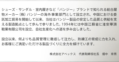 シューズ・サンダル・室内履きなど「パンジー」ブランドで知られる総合履物メーカー（株）パンジーの海外事業部門として設立され、中国における委託加工貿易を開始して以来、当社はパンジー製品の安定した品質と供給を支える製造拠点として歩んで参りました。